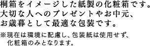 桐箱をイメージした紙製の化粧箱です。大切な人へのプレゼントやお中元、お歳暮として最適な包装です。※現在は環境に配慮し、包装紙は使用せず、化粧箱のみとなります。