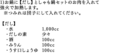 1)お鍋に【だし】としゃも鍋セットのお肉を入れて強火で加熱します。※つみれは団子にして入れてください。・水 1,000cc・だしの素 少々・酒 100cc・みりん 100cc・うす口しょうゆ 100cc
